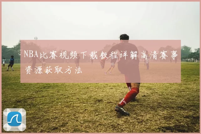 NBA比赛视频下载教程详解高清赛事资源获取方法