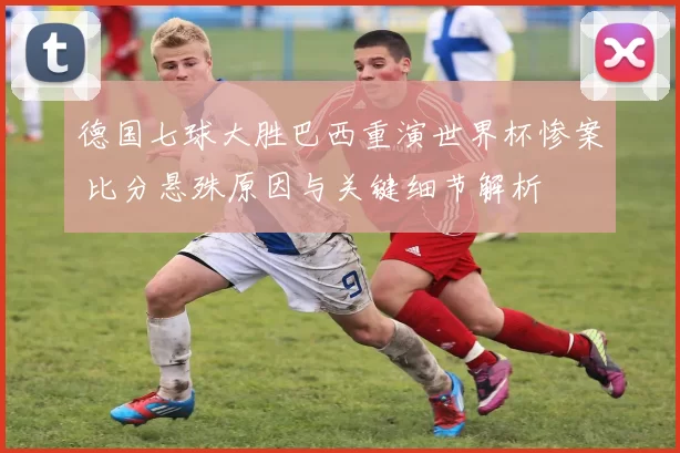 德国七球大胜巴西重演世界杯惨案 比分悬殊原因与关键细节解析