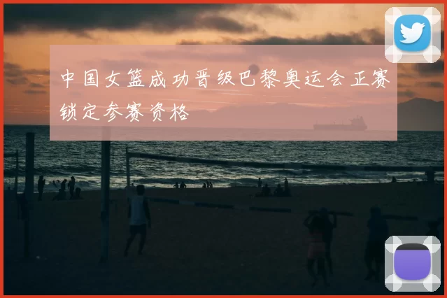 中国女篮成功晋级巴黎奥运会正赛锁定参赛资格