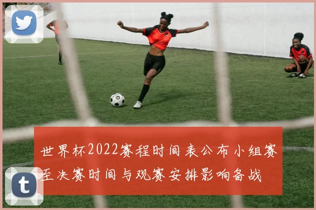 世界杯2022赛程时间表公布小组赛至决赛时间与观赛安排影响备战