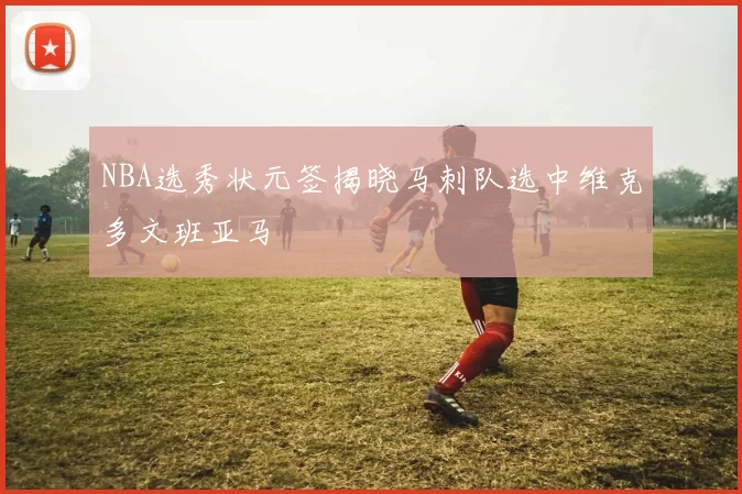 NBA选秀状元签揭晓马刺队选中维克多文班亚马