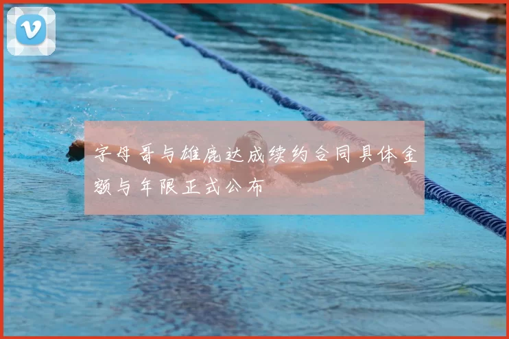 字母哥与雄鹿达成续约合同具体金额与年限正式公布