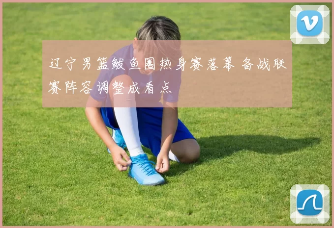 辽宁男篮鲅鱼圈热身赛落幕 备战联赛阵容调整成看点