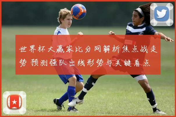 世界杯大赢家比分网解析焦点战走势 预测强队出线形势与关键看点