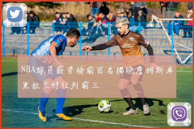 NBA球员薪资榜前百名揭晓詹姆斯库里杜兰特位列前三