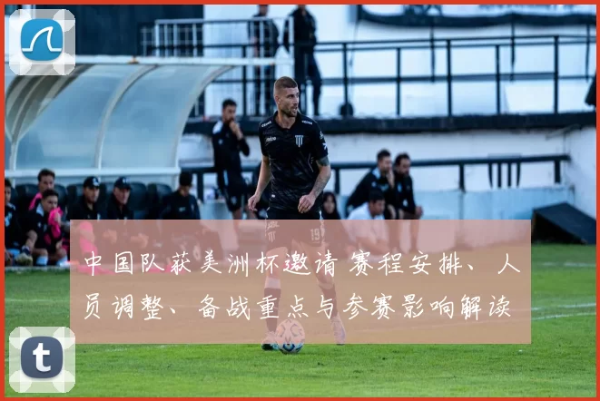 中国队获美洲杯邀请 赛程安排、人员调整、备战重点与参赛影响解读