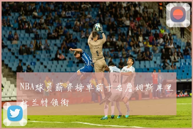 NBA球员薪资榜单前十名詹姆斯库里杜兰特领衔