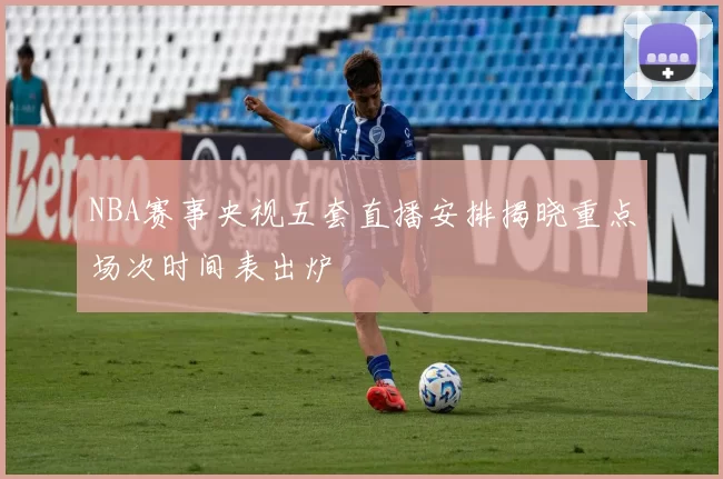 NBA赛事央视五套直播安排揭晓重点场次时间表出炉