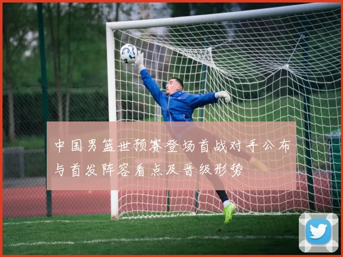 中国男篮世预赛登场首战对手公布与首发阵容看点及晋级形势