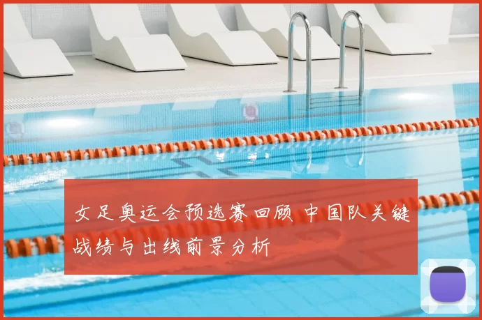 女足奥运会预选赛回顾 中国队关键战绩与出线前景分析