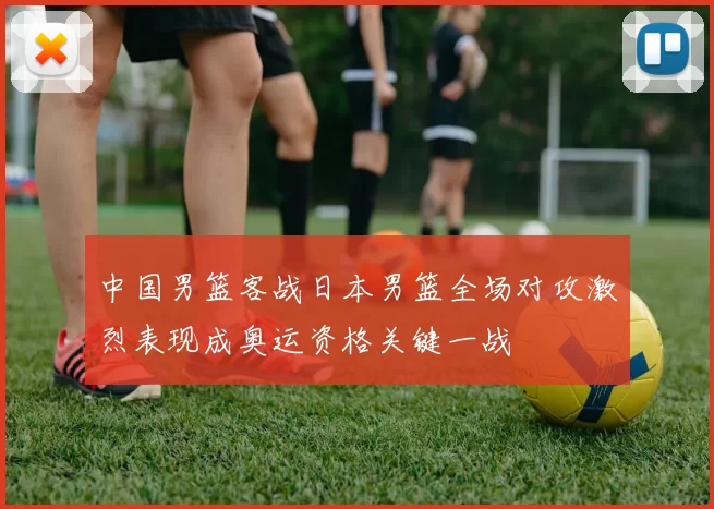 中国男篮客战日本男篮全场对攻激烈表现成奥运资格关键一战
