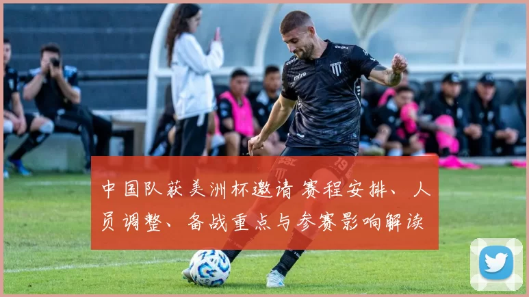 中国队获美洲杯邀请 赛程安排、人员调整、备战重点与参赛影响解读