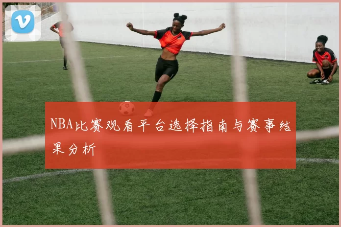 NBA比赛观看平台选择指南与赛事结果分析