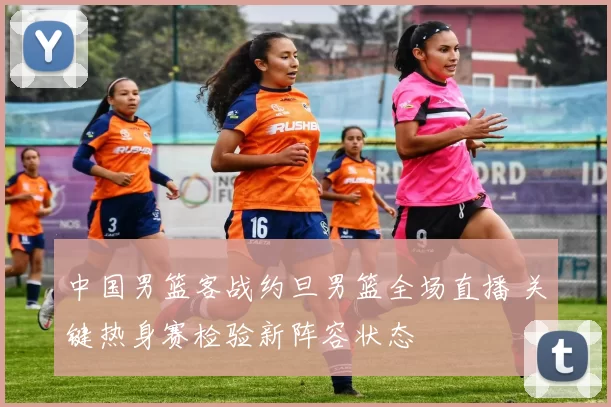 中国男篮客战约旦男篮全场直播 关键热身赛检验新阵容状态