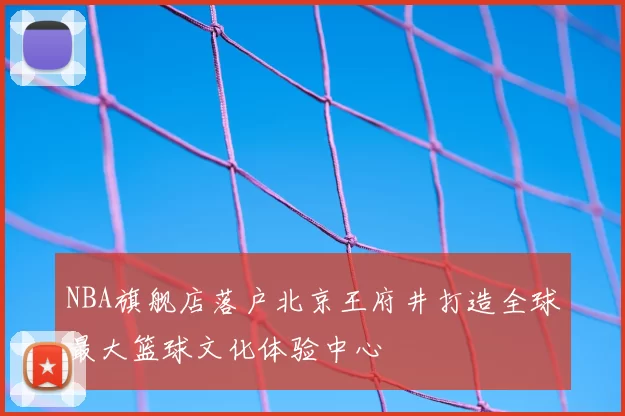 NBA旗舰店落户北京王府井打造全球最大篮球文化体验中心