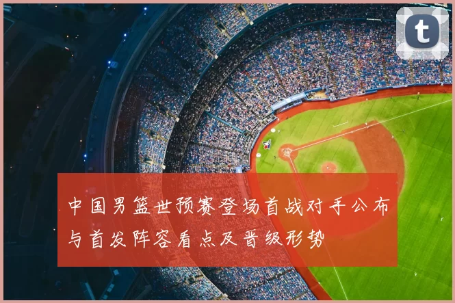 中国男篮世预赛登场首战对手公布与首发阵容看点及晋级形势