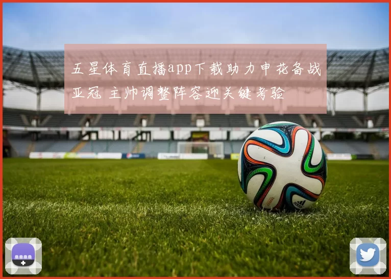 五星体育直播app下载助力申花备战亚冠 主帅调整阵容迎关键考验