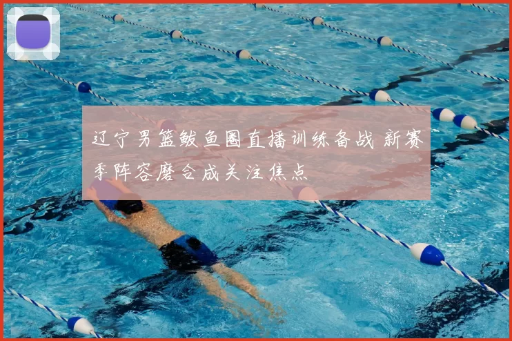 辽宁男篮鲅鱼圈直播训练备战 新赛季阵容磨合成关注焦点