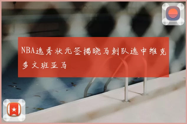 NBA选秀状元签揭晓马刺队选中维克多文班亚马