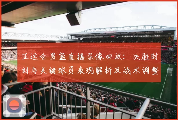 亚运会男篮直播录像回放:决胜时刻与关键球员表现解析及战术调整影响