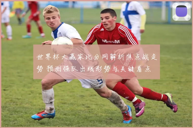 世界杯大赢家比分网解析焦点战走势 预测强队出线形势与关键看点