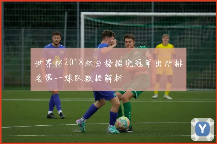 世界杯2018积分榜揭晓冠军出炉排名第一球队数据解析