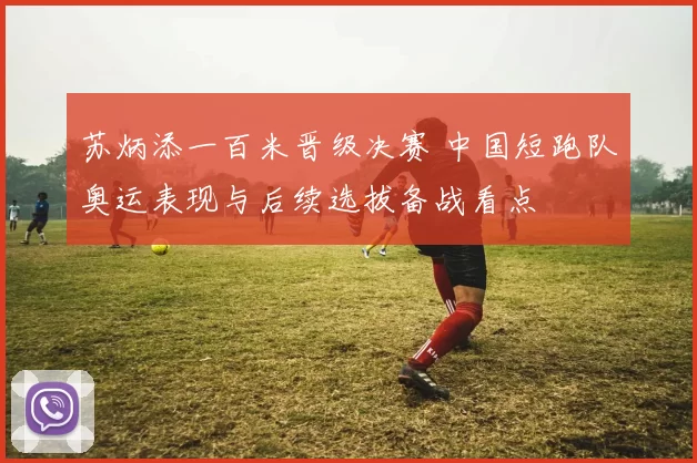 苏炳添一百米晋级决赛 中国短跑队奥运表现与后续选拔备战看点