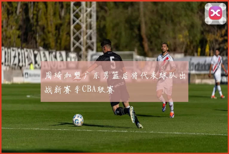 周琦加盟广东男篮后将代表球队出战新赛季CBA联赛