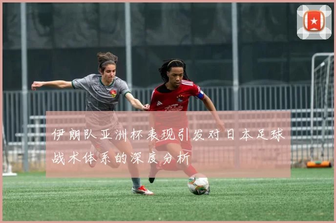 伊朗队亚洲杯表现引发对日本足球战术体系的深度分析