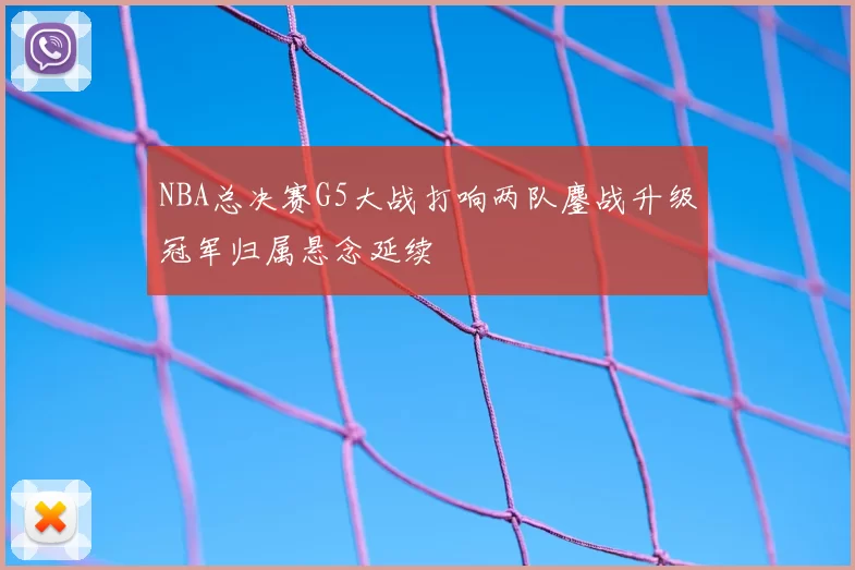 NBA总决赛G5大战打响两队鏖战升级冠军归属悬念延续
