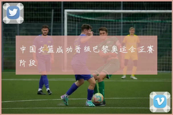 中国女篮成功晋级巴黎奥运会正赛阶段