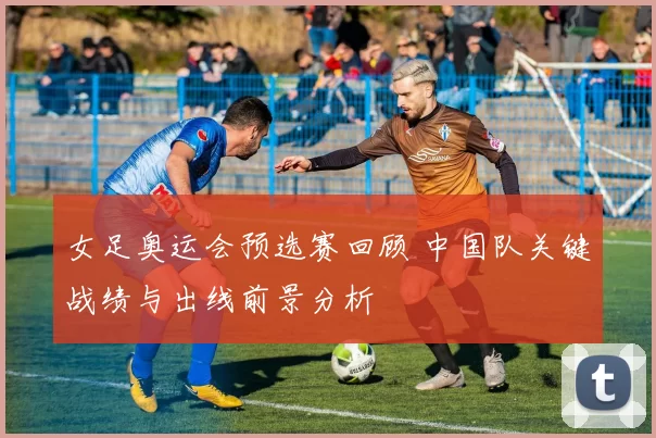 女足奥运会预选赛回顾 中国队关键战绩与出线前景分析