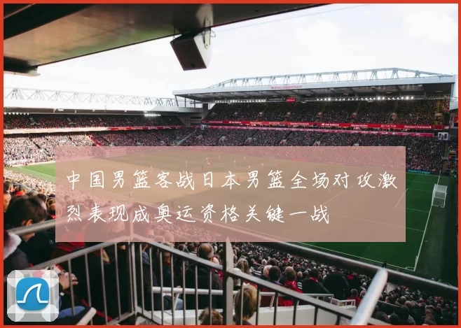 中国男篮客战日本男篮全场对攻激烈表现成奥运资格关键一战