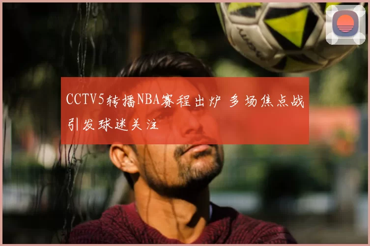 CCTV5转播NBA赛程出炉 多场焦点战引发球迷关注