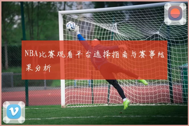 NBA比赛观看平台选择指南与赛事结果分析