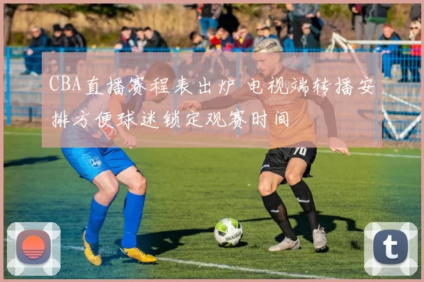 CBA直播赛程表出炉 电视端转播安排方便球迷锁定观赛时间