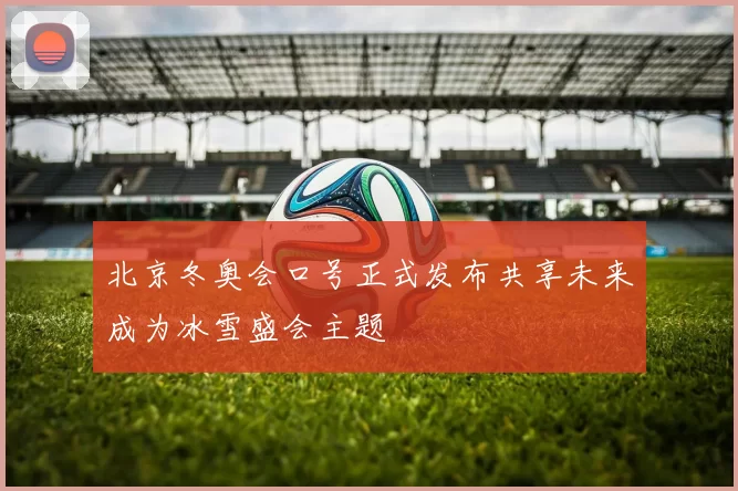 北京冬奥会口号正式发布共享未来成为冰雪盛会主题