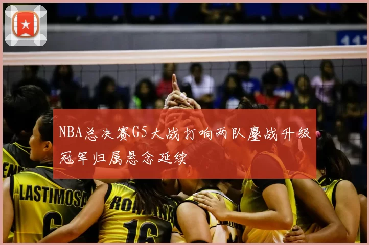 NBA总决赛G5大战打响两队鏖战升级冠军归属悬念延续