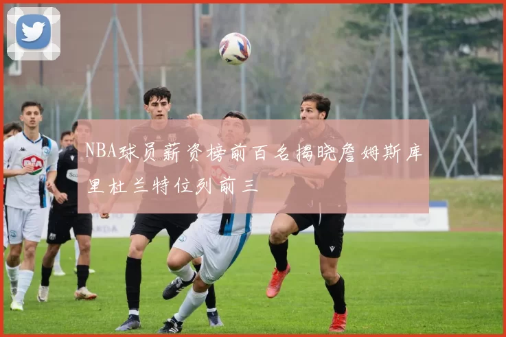 NBA球员薪资榜前百名揭晓詹姆斯库里杜兰特位列前三