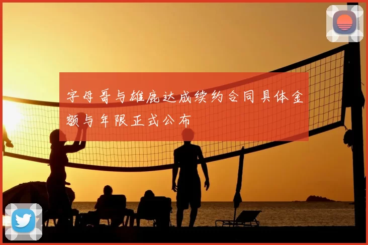 字母哥与雄鹿达成续约合同具体金额与年限正式公布