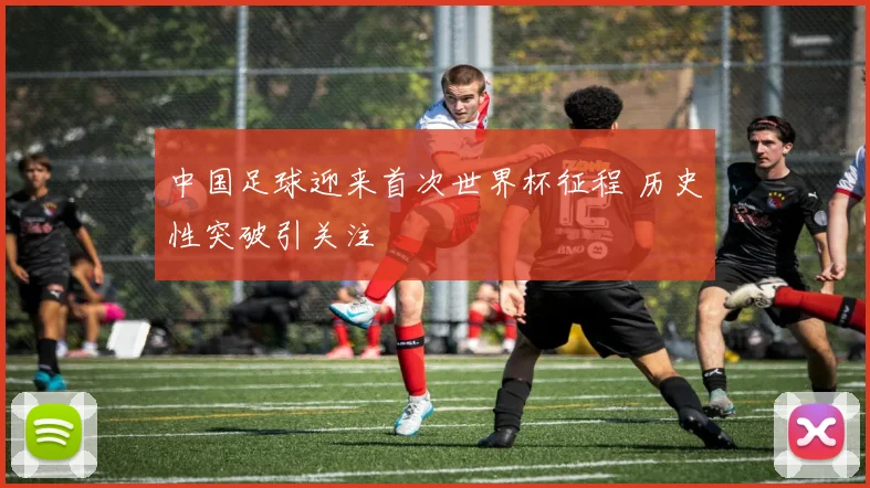 中国足球迎来首次世界杯征程 历史性突破引关注