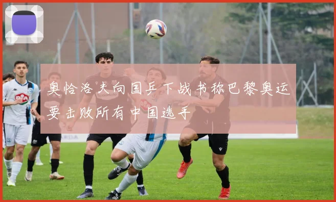 奥恰洛夫向国乒下战书称巴黎奥运要击败所有中国选手