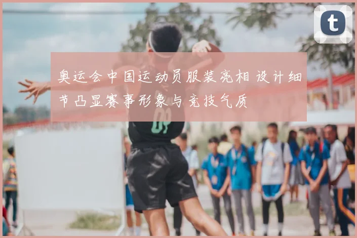 奥运会中国运动员服装亮相 设计细节凸显赛事形象与竞技气质