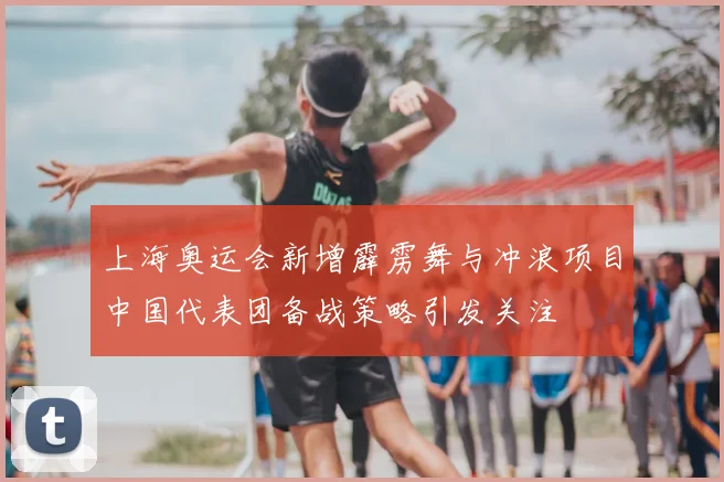 上海奥运会新增霹雳舞与冲浪项目中国代表团备战策略引发关注