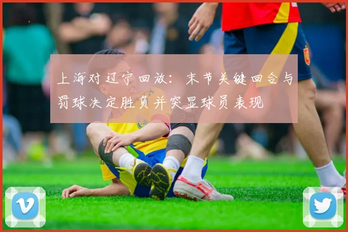 上海对辽宁回放：末节关键回合与罚球决定胜负并突显球员表现