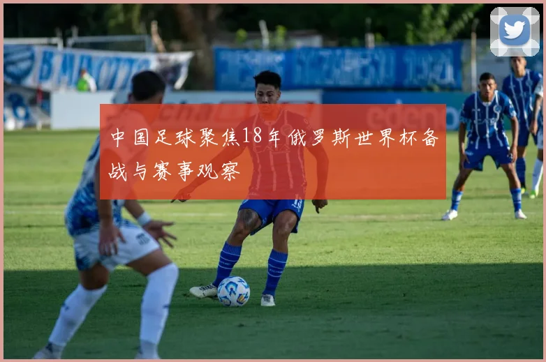 中国足球聚焦18年俄罗斯世界杯备战与赛事观察