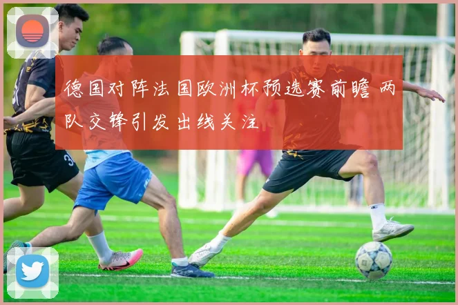 德国对阵法国欧洲杯预选赛前瞻 两队交锋引发出线关注
