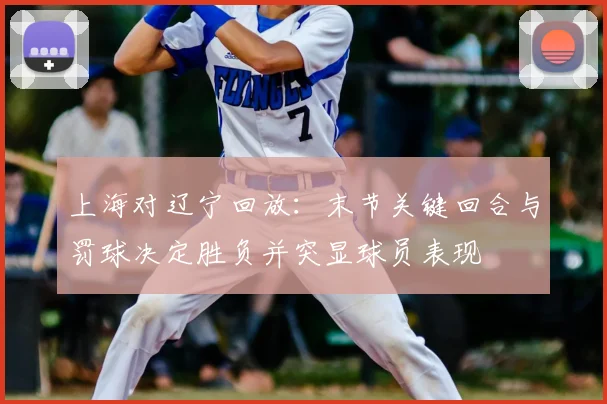上海对辽宁回放：末节关键回合与罚球决定胜负并突显球员表现