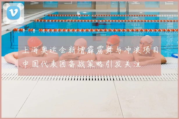 上海奥运会新增霹雳舞与冲浪项目中国代表团备战策略引发关注