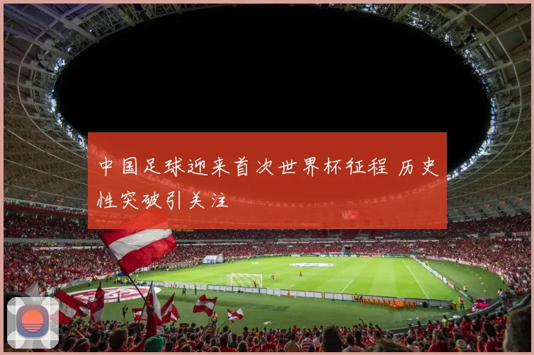 中国足球迎来首次世界杯征程 历史性突破引关注